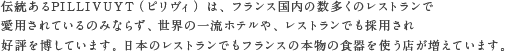 伝統あるPILLIVUYT（ピリヴィッツ） は、フランス国内の数多くのレストランで愛用されているのみならず、世界の一流ホテルや、レストランでも採用され好評を博しています。日本のレストランでもフランスの本物の食器を使う店が増えています。